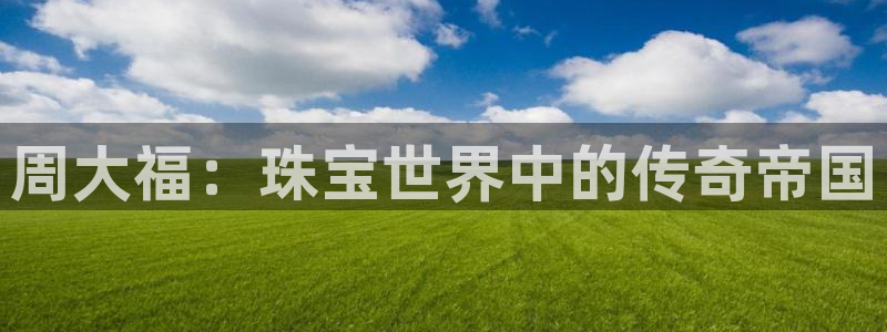 众腾娱乐官方客服电话：周大福：珠宝世界中的传奇帝国