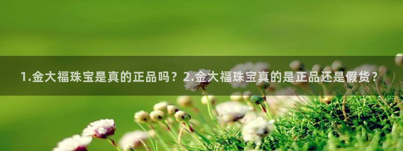 楚雄众腾娱乐在哪里：1.金大福珠宝是真的正品吗？2.金大福珠