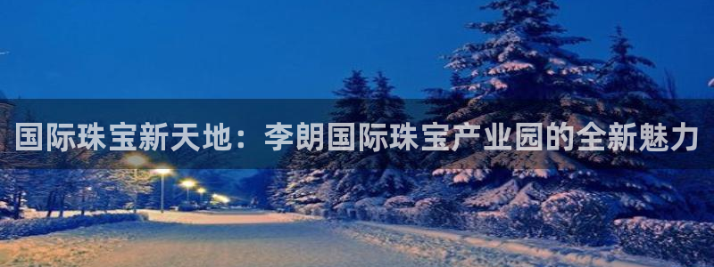 众东腾娱乐客服：国际珠宝新天地：李朗国际珠宝产业园的全新魅力