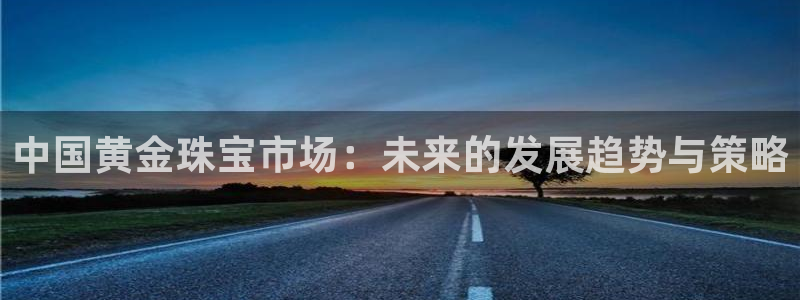众腾娱乐官方客服电话：中国黄金珠宝市场：未来的发展趋势与策略