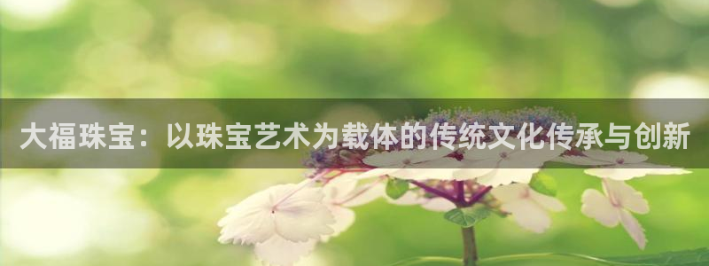 腾众娱乐彩票：大福珠宝：以珠宝艺术为载体的传统文化传承与创新