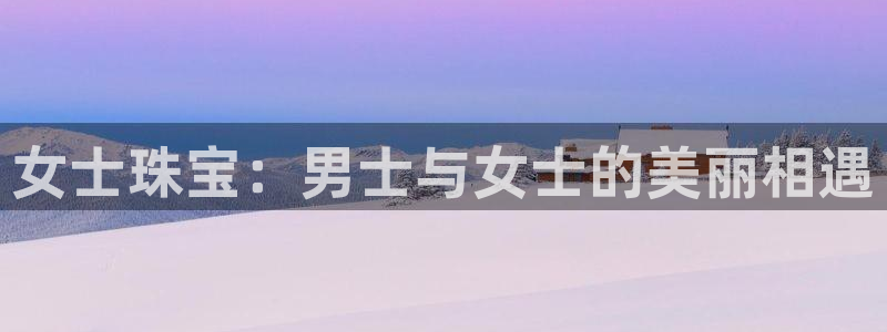 众腾娱乐官方客服电话：女士珠宝：男士与女士的美丽相遇